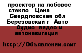 проектор на лобовое стекло › Цена ­ 3 000 - Свердловская обл., Березовский г. Авто » Аудио, видео и автонавигация   